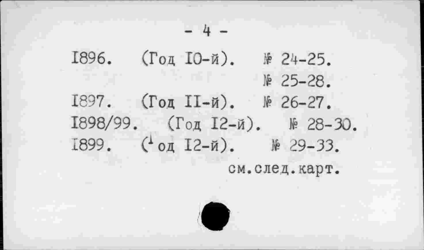 ﻿- 4 -
1896.	(Гоц ІО-й).	$ 24-25.
25-28.
1897.	(Гоц ІІ-й).	№ 26-27.
1898/99. (Гоц 12-й).	№ 28-30.
£899.	0 оц І2-й).	№ 29-33.
см.след.карт.